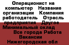 Операционист на компьютер › Название организации ­ Компания-работодатель › Отрасль предприятия ­ Другое › Минимальный оклад ­ 19 000 - Все города Работа » Вакансии   . Нижегородская обл.,Дзержинск г.